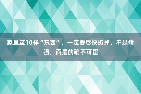 家里这10样“东西”，一定要尽快扔掉，不是矫强，而是的确不可留