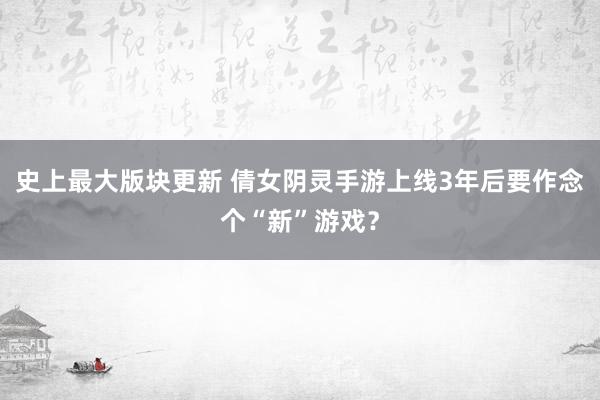 史上最大版块更新 倩女阴灵手游上线3年后要作念个“新”游戏？