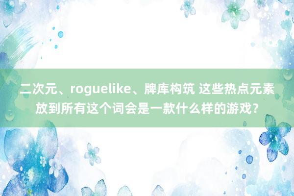 二次元、roguelike、牌库构筑 这些热点元素放到所有这个词会是一款什么样的游戏？