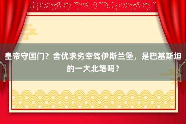 皇帝守国门？舍优求劣幸驾伊斯兰堡，是巴基斯坦的一大北笔吗？