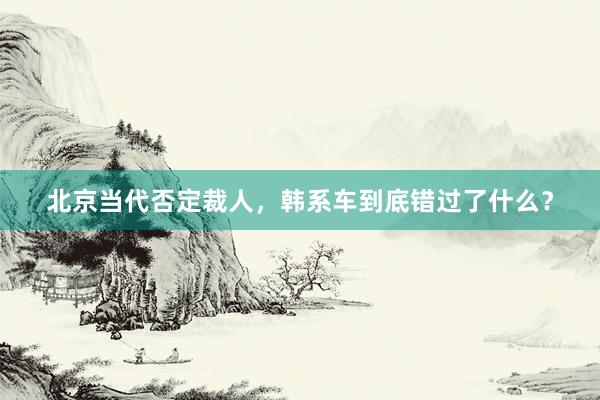 北京当代否定裁人，韩系车到底错过了什么？