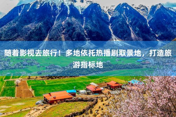 随着影视去旅行！多地依托热播剧取景地，打造旅游指标地