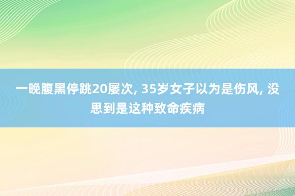 一晚腹黑停跳20屡次, 35岁女子以为是伤风, 没思到是这种致命疾病