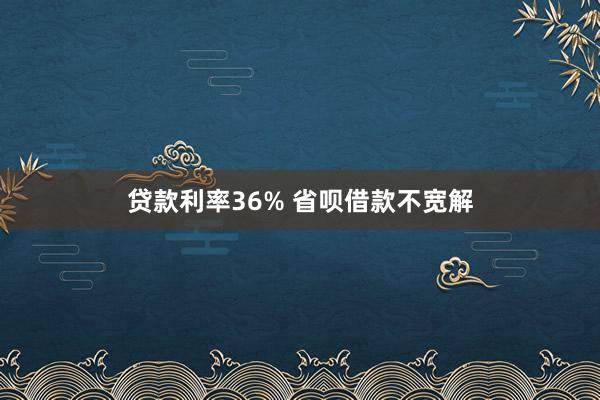 贷款利率36% 省呗借款不宽解