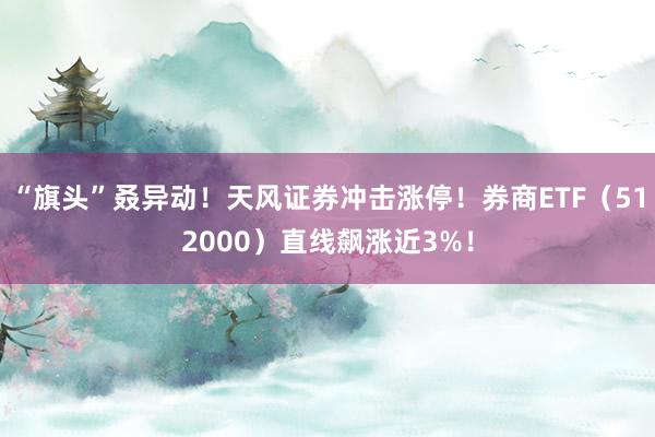 “旗头”叒异动！天风证券冲击涨停！券商ETF（512000）直线飙涨近3%！