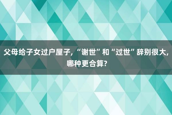 父母给子女过户屋子, “谢世”和“过世”辞别很大, 哪种更合算?