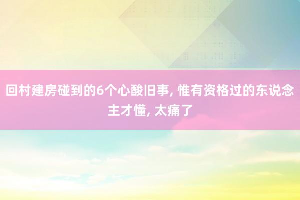 回村建房碰到的6个心酸旧事, 惟有资格过的东说念主才懂, 太痛了