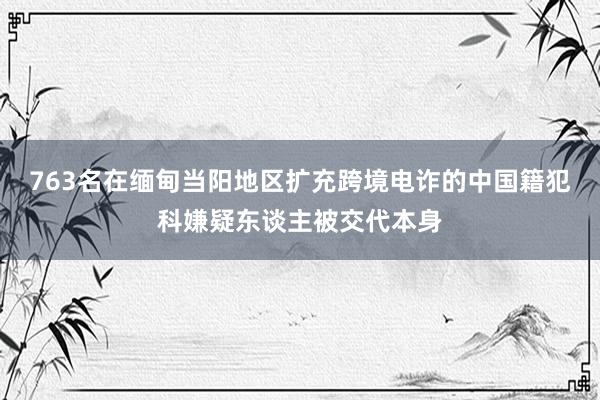 763名在缅甸当阳地区扩充跨境电诈的中国籍犯科嫌疑东谈主被交代本身