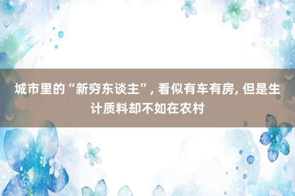 城市里的“新穷东谈主”, 看似有车有房, 但是生计质料却不如在农村