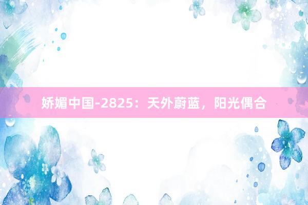 娇媚中国-2825：天外蔚蓝，阳光偶合
