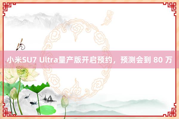 小米SU7 Ultra量产版开启预约，预测会到 80 万